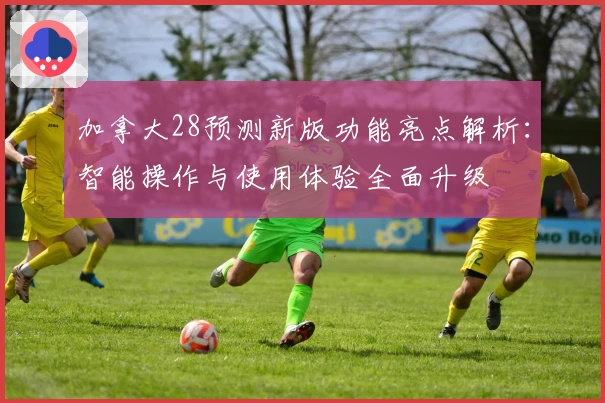 加拿大28预测新版功能亮点解析：智能操作与使用体验全面升级